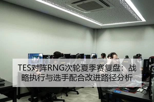TES对阵RNG次轮夏季赛复盘：战略执行与选手配合改进路径分析